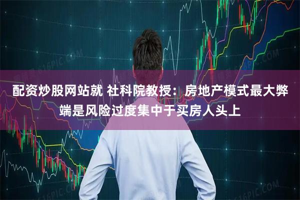 配资炒股网站就 社科院教授:房地产模式最大弊端是风险过度集中于买房人头上