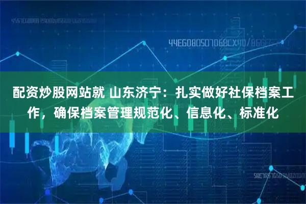 配资炒股网站就 山东济宁：扎实做好社保档案工作，确保档案管理规范化、信息化、标准化