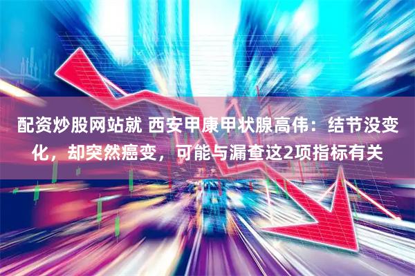 配资炒股网站就 西安甲康甲状腺高伟：结节没变化，却突然癌变，可能与漏查这2项指标有关