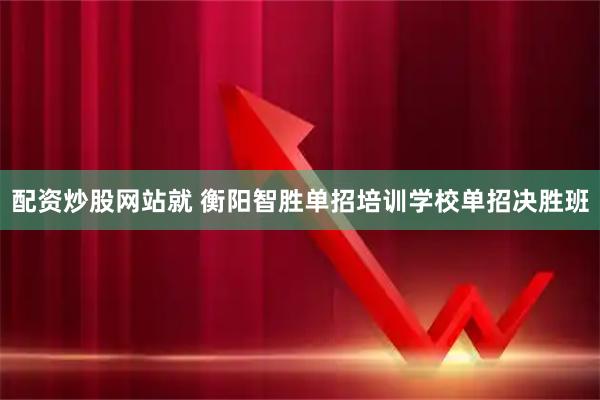 配资炒股网站就 衡阳智胜单招培训学校单招决胜班