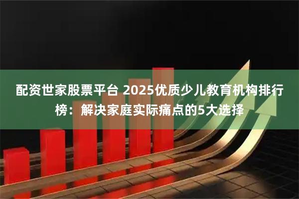 配资世家股票平台 2025优质少儿教育机构排行榜：解决家庭实际痛点的5大选择