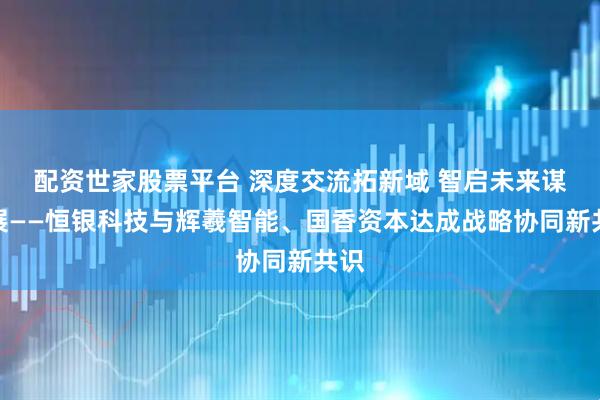 配资世家股票平台 深度交流拓新域 智启未来谋发展——恒银科技与辉羲智能、国香资本达成战略协同新共识