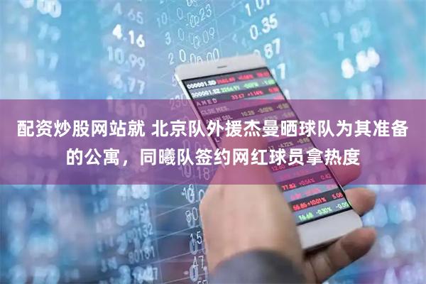 配资炒股网站就 北京队外援杰曼晒球队为其准备的公寓，同曦队签约网红球员拿热度