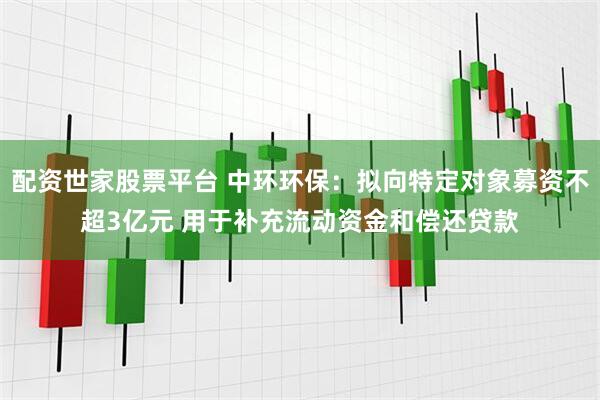 配资世家股票平台 中环环保：拟向特定对象募资不超3亿元 用于补充流动资金和偿还贷款