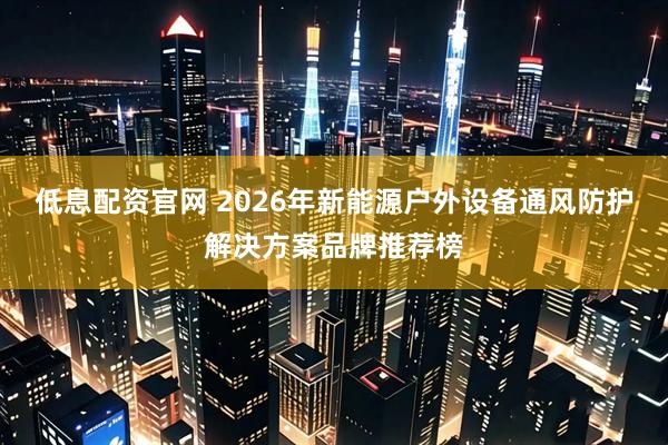 低息配资官网 2026年新能源户外设备通风防护解决方案品牌推荐榜