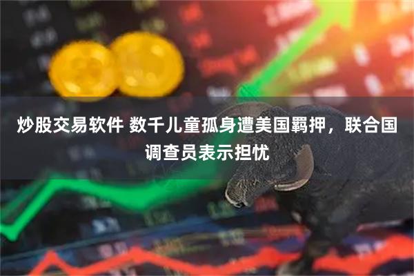 炒股交易软件 数千儿童孤身遭美国羁押，联合国调查员表示担忧