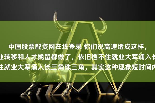 中国股票配资网在线登录 你们说高速堵成这样，就真的没办法了吗，产业转移和人才挽留都做了，依旧挡不住就业大军涌入长三角珠三角，其实这种现象短时间内很难改变