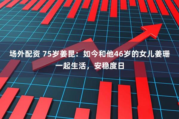 场外配资 75岁姜昆：如今和他46岁的女儿姜珊一起生活，安稳度日