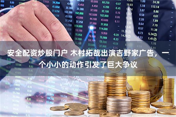 安全配资炒股门户 木村拓哉出演吉野家广告，一个小小的动作引发了巨大争议