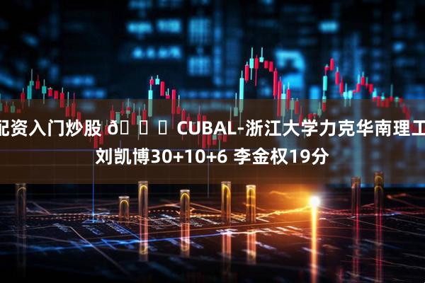配资入门炒股 🏀CUBAL-浙江大学力克华南理工 刘凯博30+10+6 李金权19分