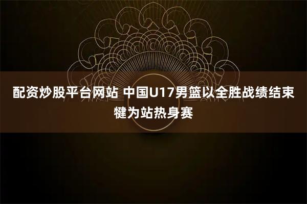 配资炒股平台网站 中国U17男篮以全胜战绩结束犍为站热身赛