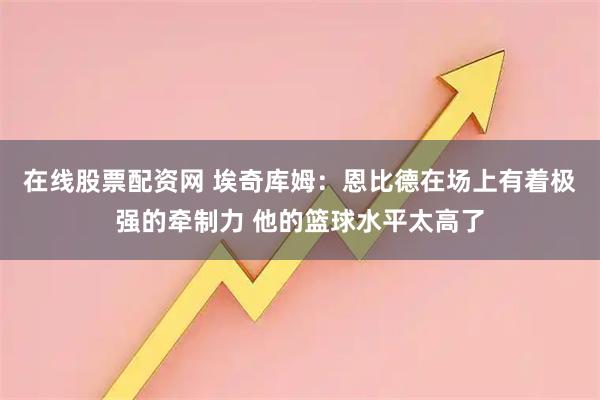 在线股票配资网 埃奇库姆：恩比德在场上有着极强的牵制力 他的篮球水平太高了