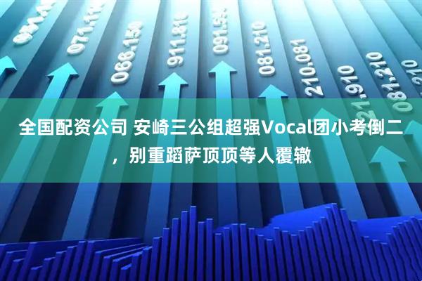 全国配资公司 安崎三公组超强Vocal团小考倒二，别重蹈萨顶顶等人覆辙