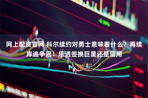 网上配资官网 科尔续约对勇士意味着什么？再续库追争冠！乐透签换巨星还是留用