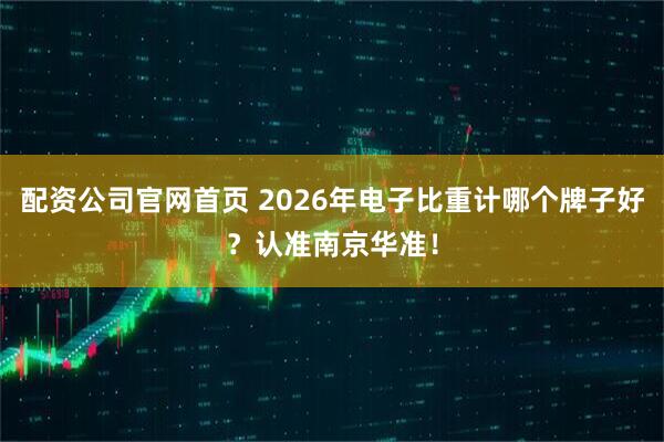 配资公司官网首页 2026年电子比重计哪个牌子好？认准南京华准！
