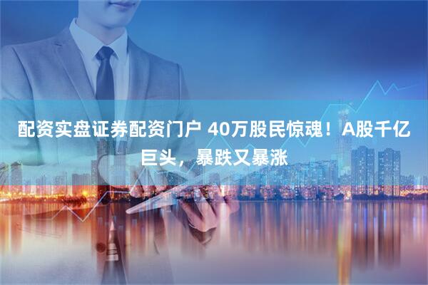 配资实盘证券配资门户 40万股民惊魂！A股千亿巨头，暴跌又暴涨