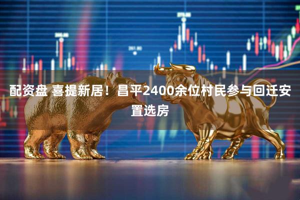 配资盘 喜提新居！昌平2400余位村民参与回迁安置选房