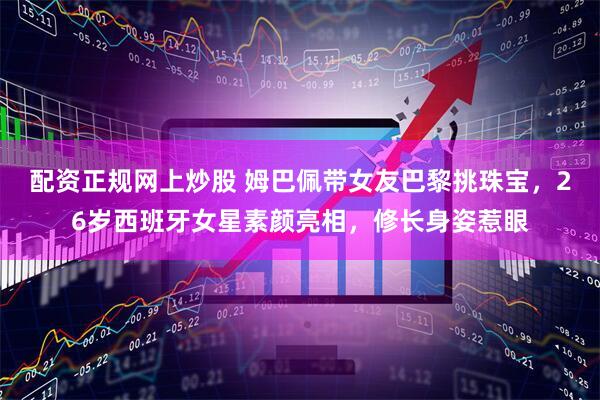 配资正规网上炒股 姆巴佩带女友巴黎挑珠宝，26岁西班牙女星素颜亮相，修长身姿惹眼