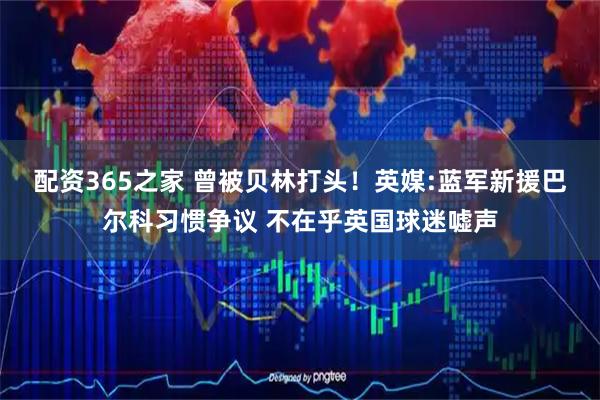 配资365之家 曾被贝林打头！英媒:蓝军新援巴尔科习惯争议 不在乎英国球迷嘘声