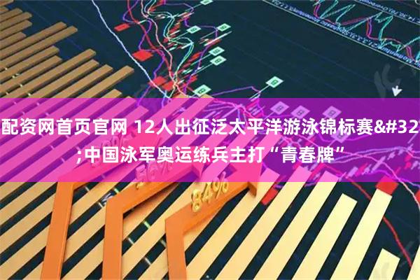 配资网首页官网 12人出征泛太平洋游泳锦标赛 中国泳军奥运练兵主打“青春牌”