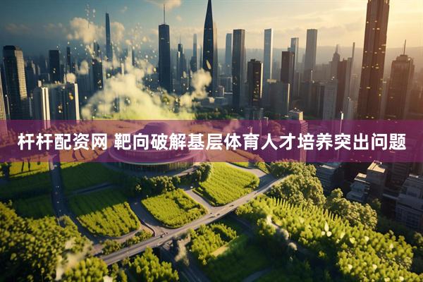 杆杆配资网 靶向破解基层体育人才培养突出问题
