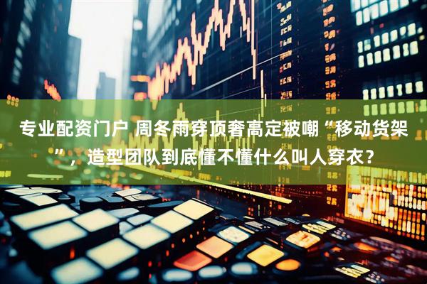 专业配资门户 周冬雨穿顶奢高定被嘲“移动货架”，造型团队到底懂不懂什么叫人穿衣？