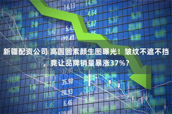 新疆配资公司 高圆圆素颜生图曝光！皱纹不遮不挡，竟让品牌销量暴涨37%？