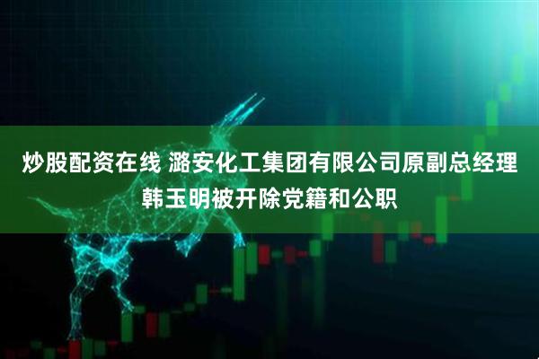 炒股配资在线 潞安化工集团有限公司原副总经理韩玉明被开除党籍和公职