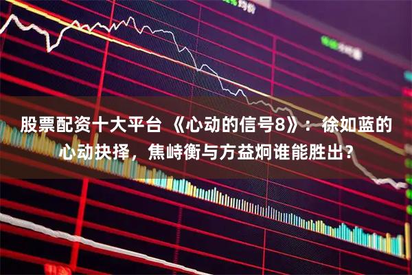 股票配资十大平台 《心动的信号8》：徐如蓝的心动抉择，焦峙衡与方益炯谁能胜出？