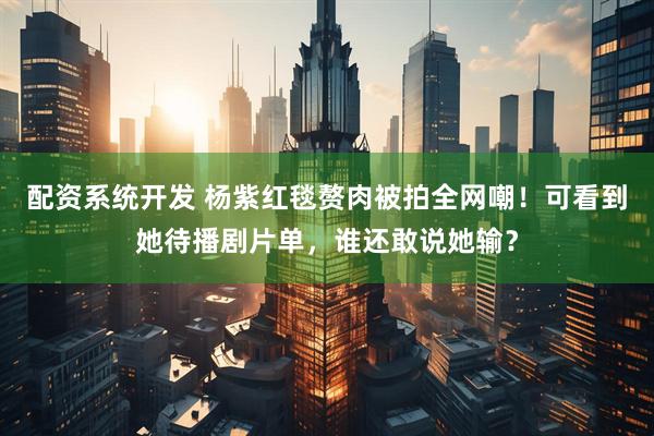 配资系统开发 杨紫红毯赘肉被拍全网嘲！可看到她待播剧片单，谁还敢说她输？