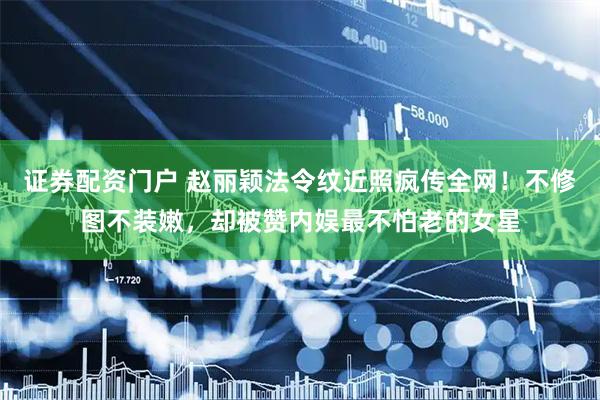 证券配资门户 赵丽颖法令纹近照疯传全网!不修图不装嫩,却被赞内娱最不怕老的女星