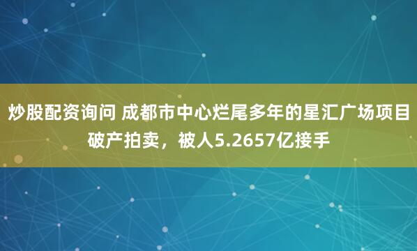 炒股配资询问 成都市中心烂尾多年的星汇广场项目破产拍卖，被人5.2657亿接手