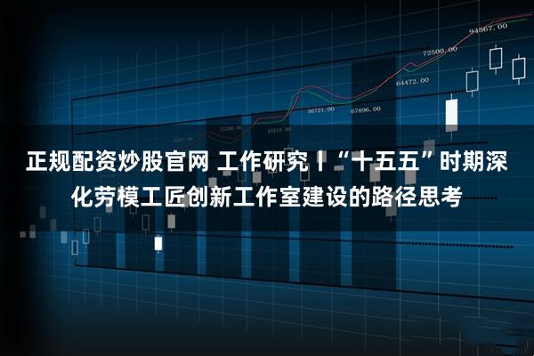 正规配资炒股官网 工作研究丨“十五五”时期深化劳模工匠创新工作室建设的路径思考