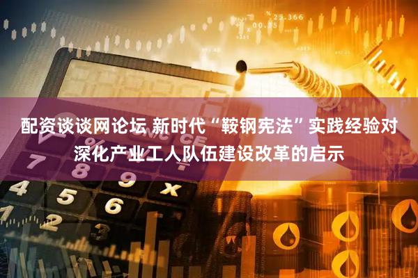 配资谈谈网论坛 新时代“鞍钢宪法”实践经验对深化产业工人队伍建设改革的启示